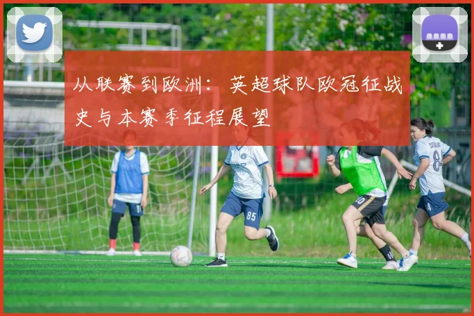 从联赛到欧洲：英超球队欧冠征战史与本赛季征程展望