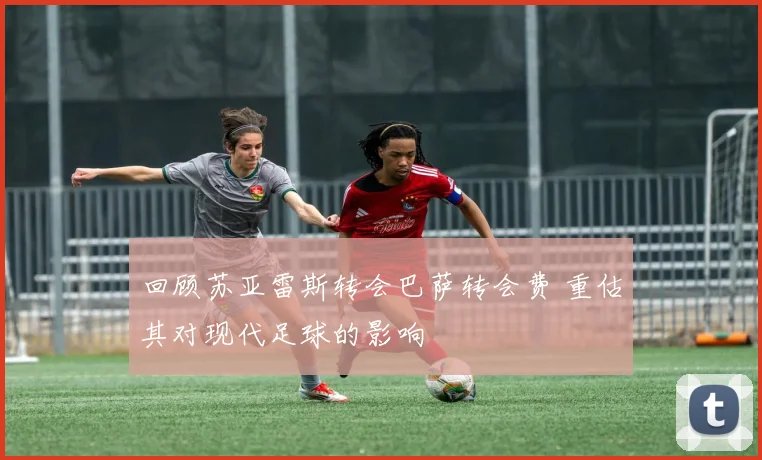 回顾苏亚雷斯转会巴萨转会费 重估其对现代足球的影响