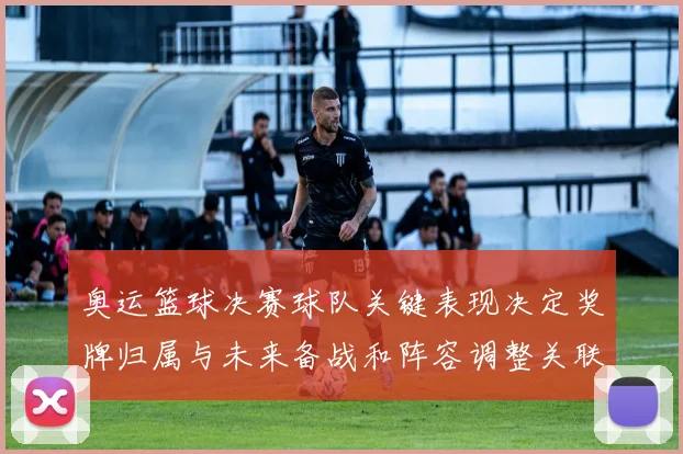 奥运篮球决赛球队关键表现决定奖牌归属与未来备战和阵容调整关联
