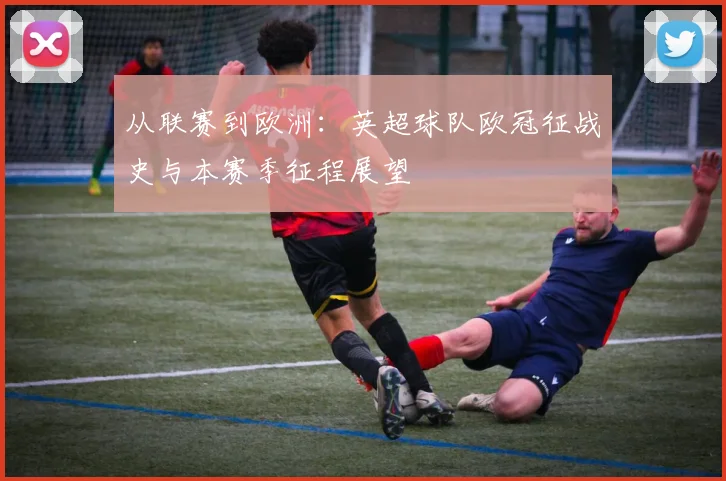 从联赛到欧洲：英超球队欧冠征战史与本赛季征程展望