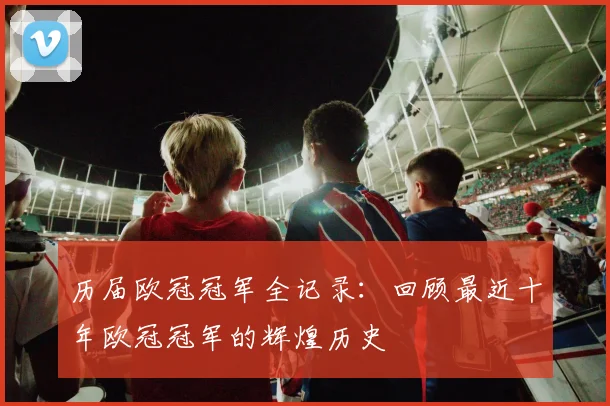历届欧冠冠军全记录：回顾最近十年欧冠冠军的辉煌历史