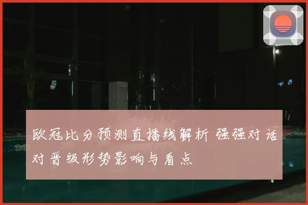 欧冠比分预测直播线解析 强强对话对晋级形势影响与看点