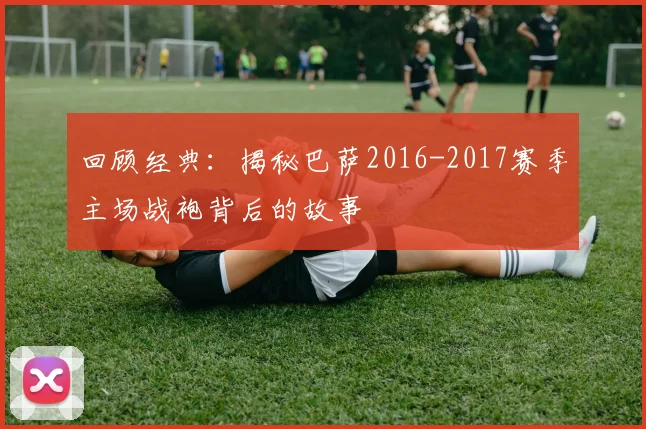 回顾经典：揭秘巴萨2016-2017赛季主场战袍背后的故事